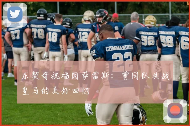 东契奇祝福冈萨雷斯：曾同队共战皇马的美好回忆