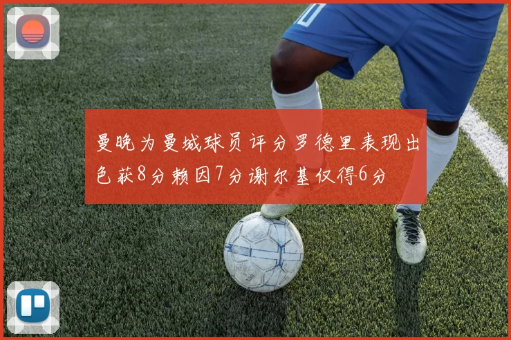 曼晚为曼城球员评分罗德里表现出色获8分赖因7分谢尔基仅得6分