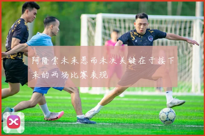 阿隆索未来悬而未决关键在于接下来的两场比赛表现