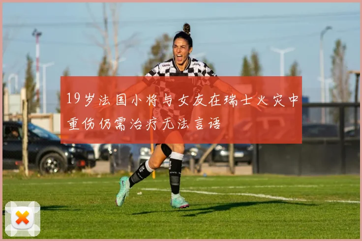 19岁法国小将与女友在瑞士火灾中重伤仍需治疗无法言语