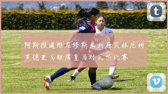 阿斯报道维尼修斯米利唐贝林厄姆罗德里戈缺席皇马对瓦伦比赛