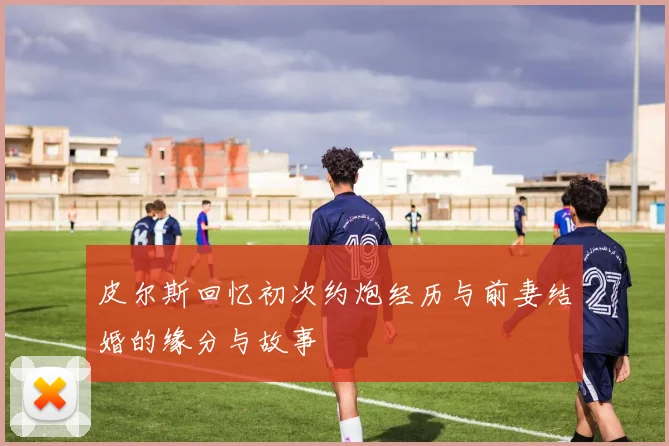 皮尔斯回忆初次约炮经历与前妻结婚的缘分与故事