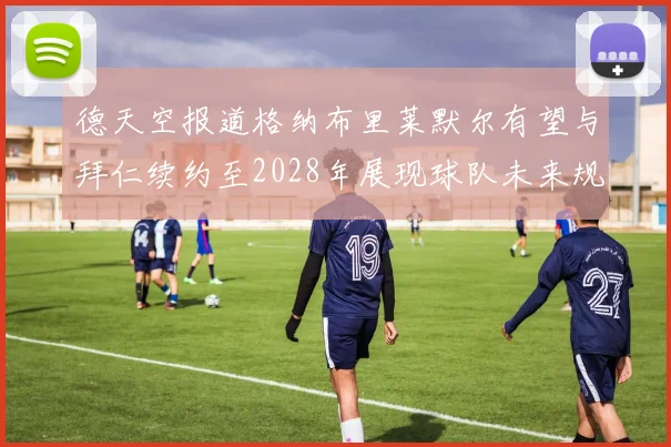 德天空报道格纳布里莱默尔有望与拜仁续约至2028年展现球队未来规划