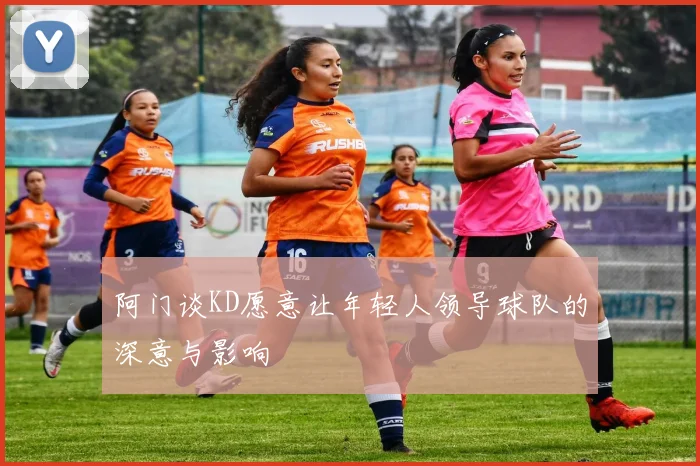 阿门谈KD愿意让年轻人领导球队的深意与影响