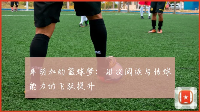 库明加的篮球梦：进攻阅读与传球能力的飞跃提升