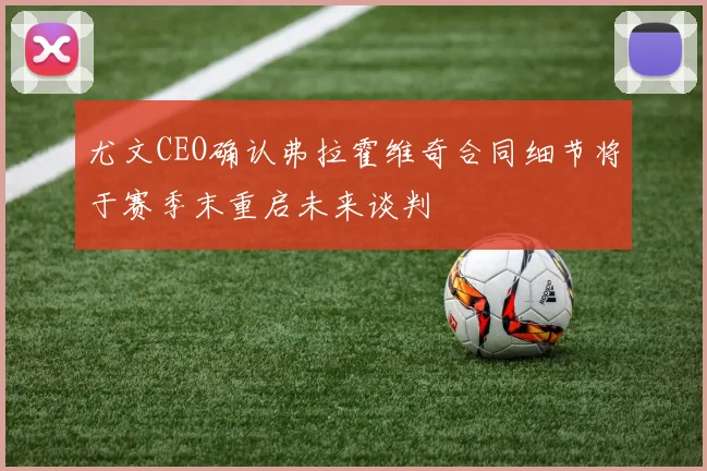 尤文CEO确认弗拉霍维奇合同细节将于赛季末重启未来谈判