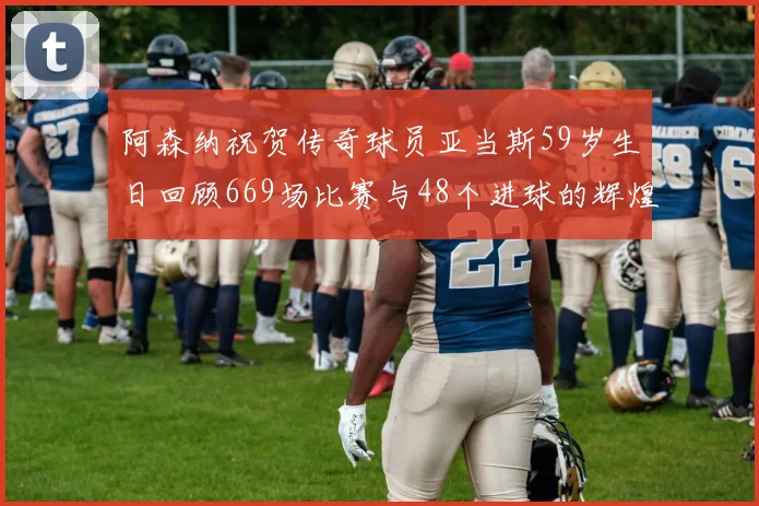 阿森纳祝贺传奇球员亚当斯59岁生日回顾669场比赛与48个进球的辉煌历程