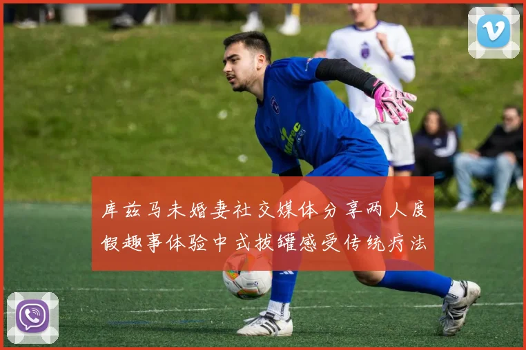 库兹马未婚妻社交媒体分享两人度假趣事体验中式拔罐感受传统疗法魅力