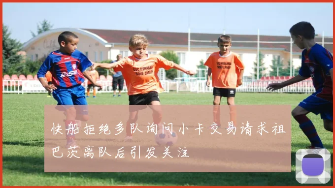 快船拒绝多队询问小卡交易请求祖巴茨离队后引发关注
