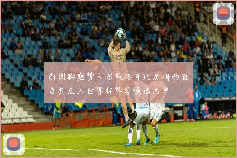 前国脚盛赞卡尔风格可比肩梅西直言其应入世界杯阵容候选名单