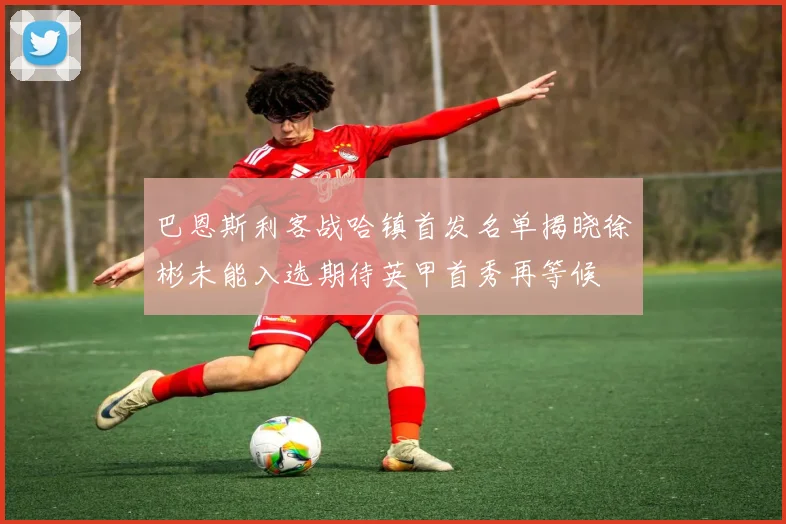 巴恩斯利客战哈镇首发名单揭晓徐彬未能入选期待英甲首秀再等候