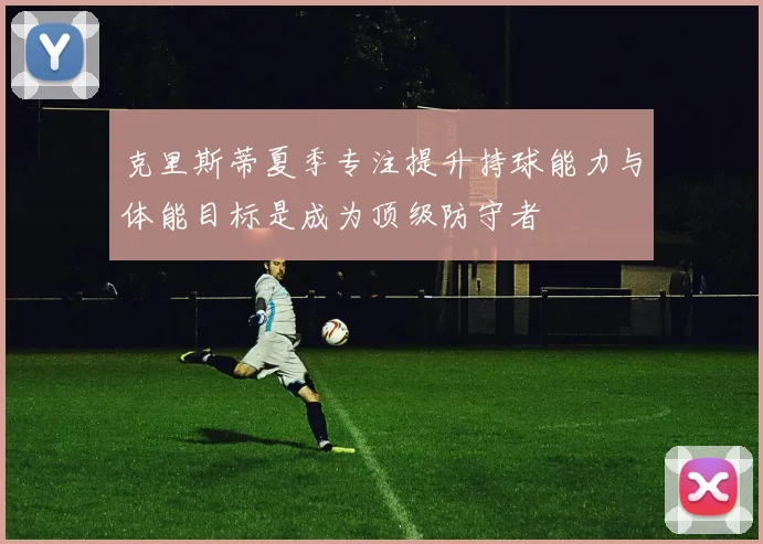 克里斯蒂夏季专注提升持球能力与体能目标是成为顶级防守者