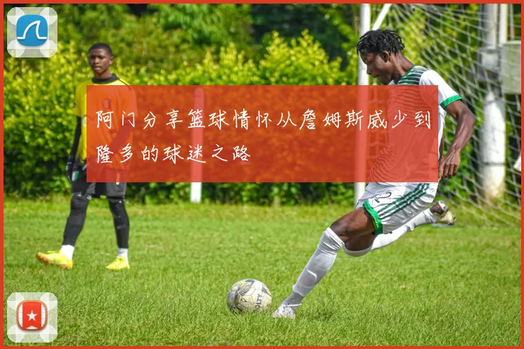 阿门分享篮球情怀从詹姆斯威少到隆多的球迷之路