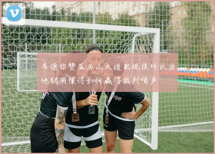 韦德称赞亚历山大造犯规技巧认为他聪明懂得如何赢得裁判哨声