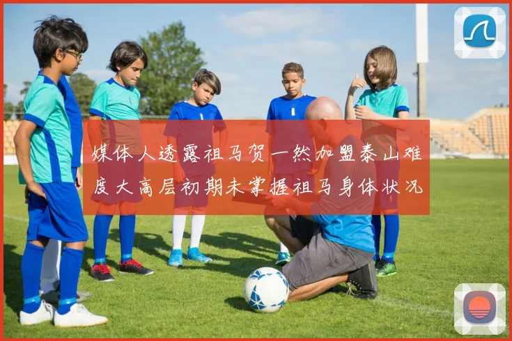 媒体人透露祖马贺一然加盟泰山难度大高层初期未掌握祖马身体状况