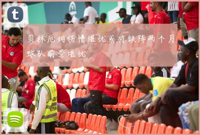 贝林厄姆伤情堪忧或将缺阵两个月球队前景堪忧