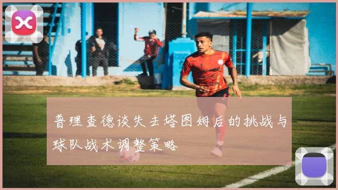 普理查德谈失去塔图姆后的挑战与球队战术调整策略