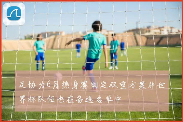 足协为6月热身赛制定双重方案非世界杯队伍也在备选名单中