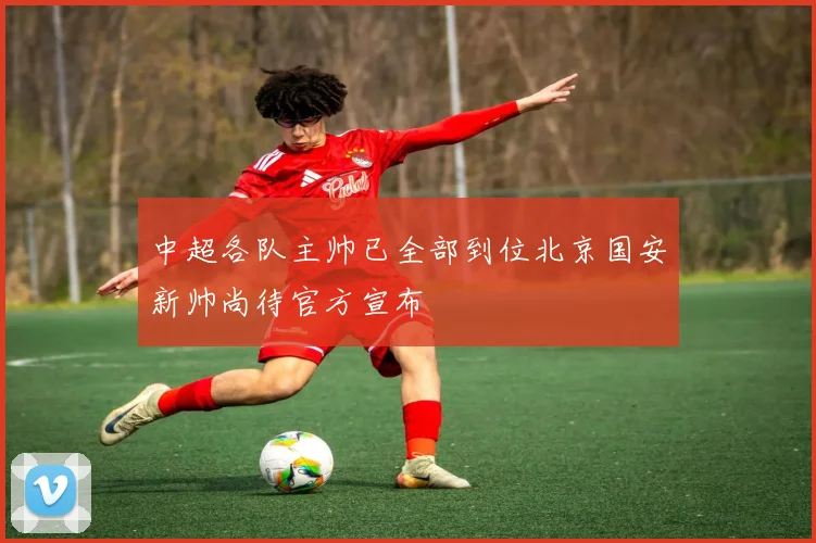 中超各队主帅已全部到位北京国安新帅尚待官方宣布