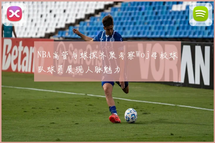 NBA高管与球探齐聚考察Woj母校球队球员展现人脉魅力