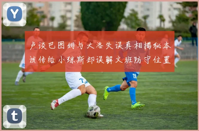 卢谈巴图姆与大洛失误真相揭秘本该传给小琼斯却误解文班防守位置