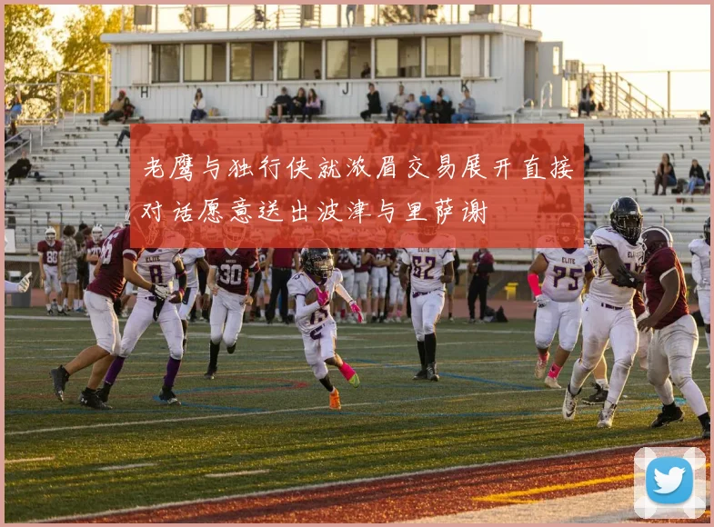 老鹰与独行侠就浓眉交易展开直接对话愿意送出波津与里萨谢