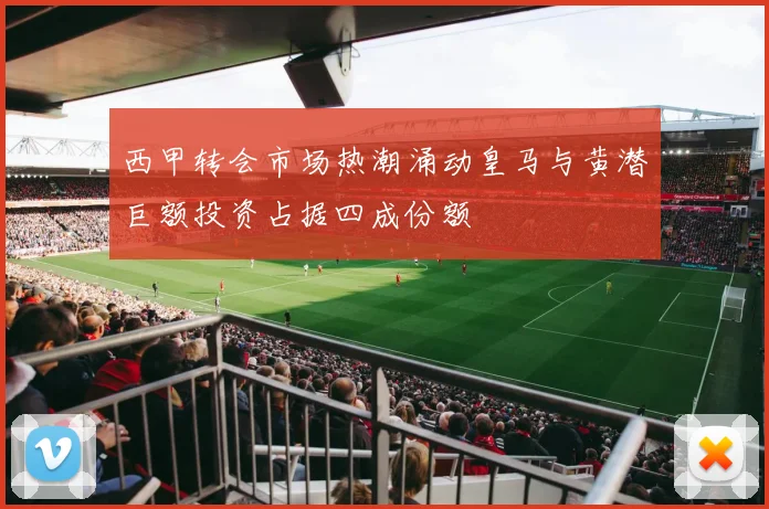 西甲转会市场热潮涌动皇马与黄潜巨额投资占据四成份额