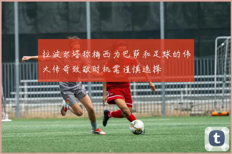 拉波尔塔称梅西为巴萨和足球的伟大传奇致敬时机需谨慎选择
