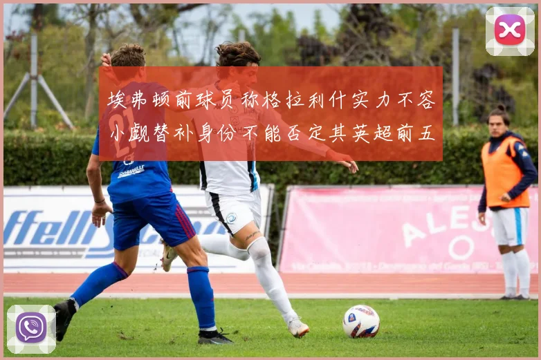 埃弗顿前球员称格拉利什实力不容小觑替补身份不能否定其英超前五地位