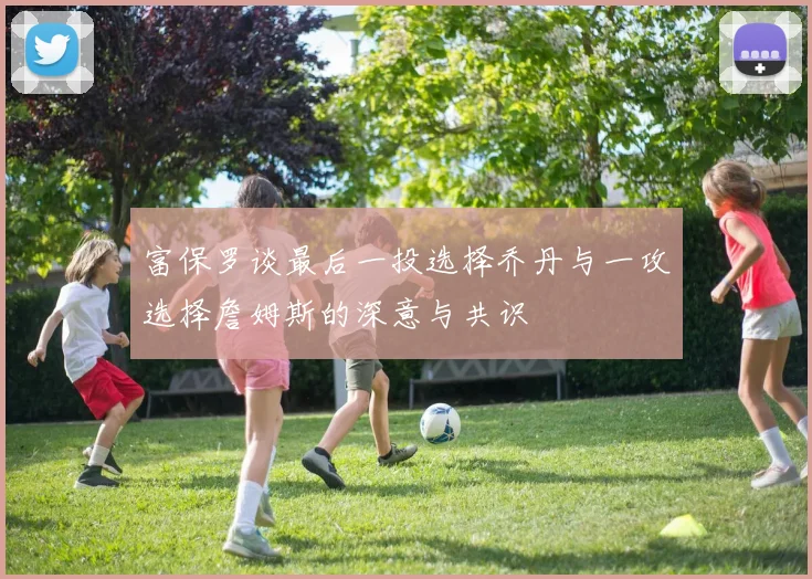 富保罗谈最后一投选择乔丹与一攻选择詹姆斯的深意与共识