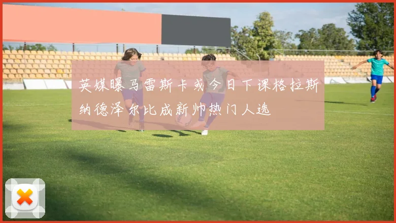 英媒曝马雷斯卡或今日下课格拉斯纳德泽尔比成新帅热门人选