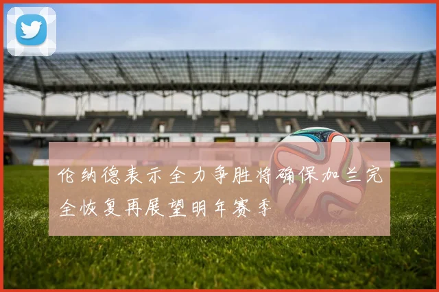 伦纳德表示全力争胜将确保加兰完全恢复再展望明年赛季