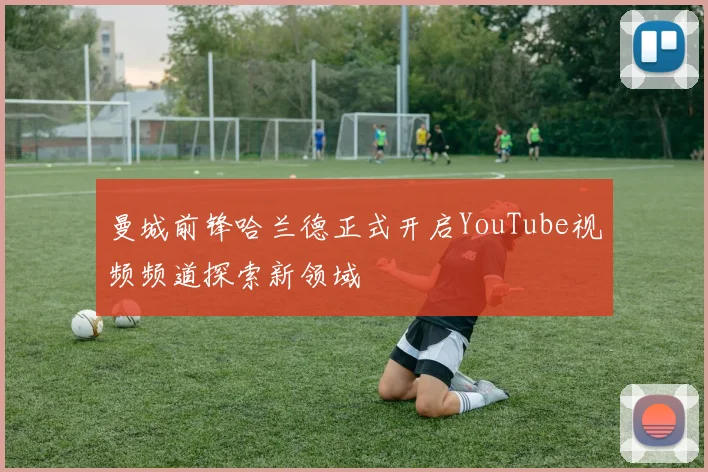 曼城前锋哈兰德正式开启YouTube视频频道探索新领域