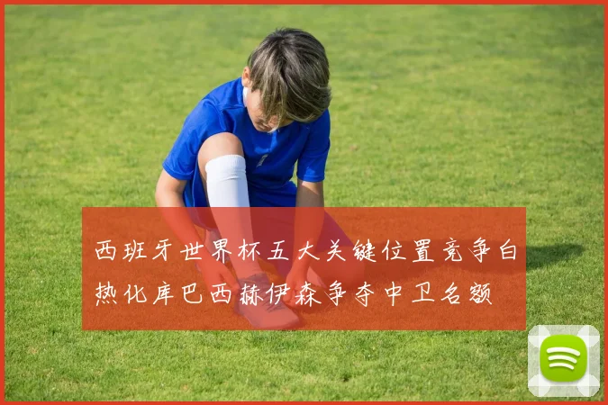 西班牙世界杯五大关键位置竞争白热化库巴西赫伊森争夺中卫名额