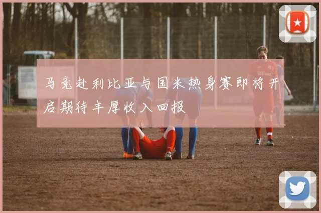 马竞赴利比亚与国米热身赛即将开启期待丰厚收入回报