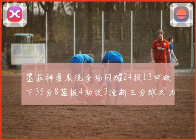 墨菲神勇表现全场闪耀24投13中砍下35分8篮板4助攻3抢断三分球火力全开