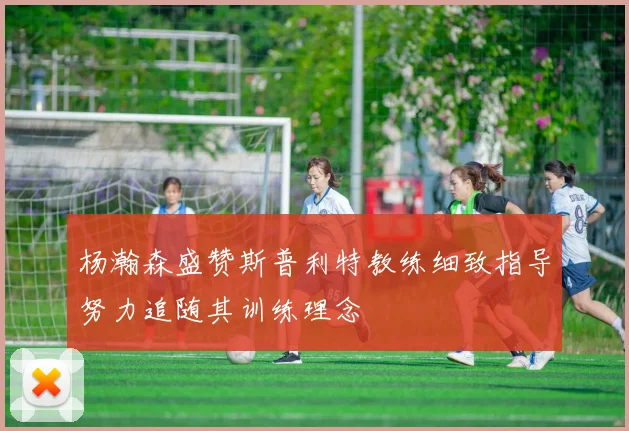 杨瀚森盛赞斯普利特教练细致指导努力追随其训练理念