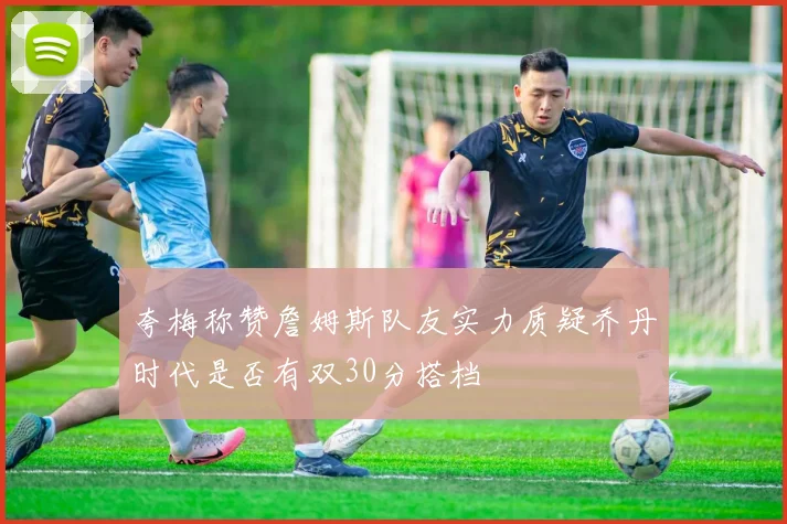夸梅称赞詹姆斯队友实力质疑乔丹时代是否有双30分搭档