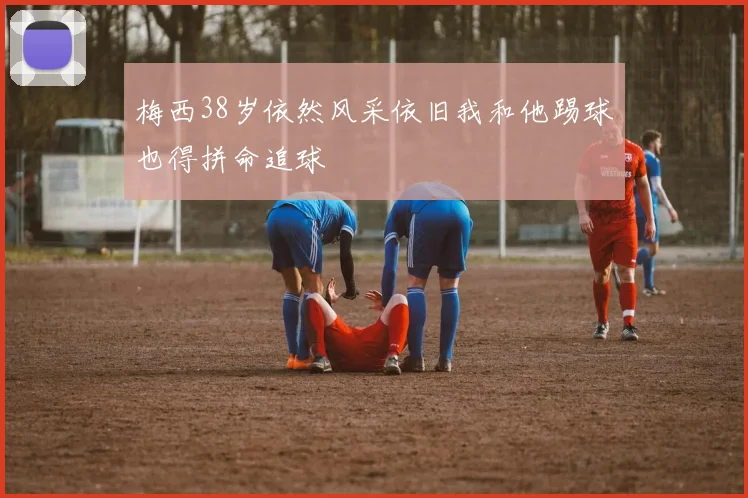 梅西38岁依然风采依旧我和他踢球也得拼命追球